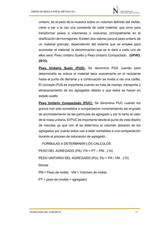 DISEÑO DE MEZCLA POR EL MÉTODO ACI
TECNOLOGÍA DEL CONCRETO 11
unitario, es el peso de la muestra sobre un volumen definido del molde,
viene a ser a la vez una constante de cada material, que sirve para
transformar pesos a volúmenes o viceversa, principalmente en la
dosificación de hormigones. Existen dos valores para el peso unitario de
un material granular, dependiendo del sistema que se emplee para
acomodar el material; la denominación que se le dará a cada uno de
ellos será: Peso Unitario Suelto y Peso Unitario Compactado. (UPAO,
2015).
Peso Unitario Suelo (PUS): Se denomina PUS cuando para
determinarla se coloca el material seco suavemente en el recipiente
hasta el punto de derrame y a continuación se nivela a ras una carilla.
El concepto PUS es importante cuando se trata de manejo, transporte y
almacenamiento de los agregados debido a que estos se hacen en
estado suelto
Peso Unitario Compactado (PUC): Se denomina PUC cuando los
granos han sido sometidos a compactación incrementando así el grado
de acomodamiento de las partículas de agregado y por lo tanto el valor
de la masa unitaria. El PUC es importante desde el punto de vista diseño
de mezclas ya que con él se determina el volumen absoluto de los
agregados por cuanto estos van a estar sometidos a una compactación
durante el proceso de colocación de agregado.
FORMULAS A DETERMINAR LOS CALCULOS
PESO DEL AGREGADO (PA): PA = PT – PM…(14)
PESO UNITARIO DEL AGREGADO (PU): PU = PA / VM…(15)
Dónde:
PM = Peso de molde VM = Volumen de molde
PT = peso de (molde + agregado)
 