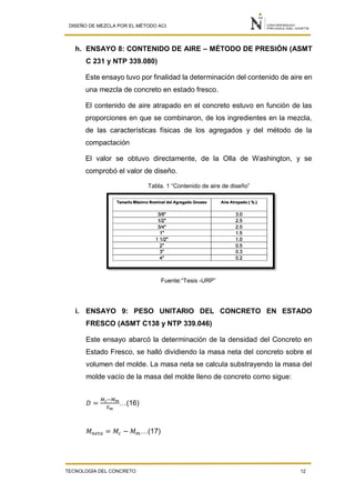 DISEÑO DE MEZCLA POR EL MÉTODO ACI
TECNOLOGÍA DEL CONCRETO 12
h. ENSAYO 8: CONTENIDO DE AIRE – MÉTODO DE PRESIÓN (ASMT
C 231 y NTP 339.080)
Este ensayo tuvo por finalidad la determinación del contenido de aire en
una mezcla de concreto en estado fresco.
El contenido de aire atrapado en el concreto estuvo en función de las
proporciones en que se combinaron, de los ingredientes en la mezcla,
de las características físicas de los agregados y del método de la
compactación
El valor se obtuvo directamente, de la Olla de Washington, y se
comprobó el valor de diseño.
Tabla. 1 “Contenido de aire de diseño”
Fuente:“Tesis -URP”
i. ENSAYO 9: PESO UNITARIO DEL CONCRETO EN ESTADO
FRESCO (ASMT C138 y NTP 339.046)
Este ensayo abarcó la determinación de la densidad del Concreto en
Estado Fresco, se halló dividiendo la masa neta del concreto sobre el
volumen del molde. La masa neta se calcula substrayendo la masa del
molde vacío de la masa del molde lleno de concreto como sigue:
𝐷 =
𝑀 𝑐−𝑀 𝑚
𝑉 𝑚
…(16)
𝑀 𝑛𝑒𝑡𝑎 = 𝑀𝑐 − 𝑀 𝑚…(17)
 