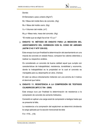 DISEÑO DE MEZCLA POR EL MÉTODO ACI
TECNOLOGÍA DEL CONCRETO 13
Donde:
D=Densidad o peso unitario (Kg/m3
)
Mc= Masa del molde lleno de concreto. (Kg)
Mm= Masa del molde vacío. (Kg)
Vm= Volumen del molde. (m3
)
Mneta= Masa neta, masa del concreto. (Kg)
*El molde que se eligió fue el de 1/3 𝑝𝑖𝑒3
j. ENSAYO 10: MÉTODO DE ENSAYO PARA LA MEDICION DEL
ASENTAMIENTO DEL HORMIGON CON EL CONO DE ABRAMS
(ASTM C143 Y NTP 339.035)
Este ensayo tuvo por finalidad la determinación del asentamiento en una
mezcla de concreto en estado fresco, comparar los valores obtenidos y
realizar su respectivo análisis.
Es considerado un concreto de buena calidad aquel que cumple con
características de trabajabilidad, resistencia, durabilidad y economía,
donde la trabajabilidad es la propiedad en la cual el concreto es
manejable para su desempeño en obra. (Varios)
El valor se obtuvo directamente midiendo con una wincha de 3 metros
el desnivel que había:
k. ENSAYO 11: RESISTENCIA A LA COMPRESIÓN DE TESTIGOS
CILINDRICOS (MTC E 704 - 2000)
Este ensayo tuvo por finalidad la determinación de resistencia a la
compresión de concreto de cemento hidráulico.
Consistió en aplicar una carga axial de compresión a testigos hasta que
se presente la falla.
La resistencia a la compresión del espécimen se determinó dividiendo
la carga aplicada por la sección transversal de éste
Fm = P/A…(18)
 