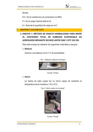DISEÑO DE MEZCLA POR EL MÉTODO ACI
TECNOLOGÍA DEL CONCRETO 14
Donde:
Fm = Es la resistencia a la compresión en MPa
P = Es la carga máxima total en N;
A = Área de la superficie de carga en cm2
.
7 EQUIPOS Y MATERIALES
a. ENSAYO 1: MÉTODO DE ENSAYO NORMALIZADO PARA MEDIR
EL CONTENIDO TOTAL DE HUMEDAD EVAPORABLE EN
AGREGADOS MEDIANTE SECADO (ASTM C566 Y NTP 339.185)
Para este ensayo se utilizaron los siguientes materiales y equipos:
 Balanza
Usamos una balanza con 0.1 % de sensibilidad.
Fig. 1 “Balanza usada en el ensayo”
Fuente: “Propia”
 Horno
La fuente de calor usada fue un horno capaz de mantener la
temperatura de la muestra a 110 ± 5°C.
Fig. 2 “Horno usado en el ensayo”
Fuente: “Propia”
 