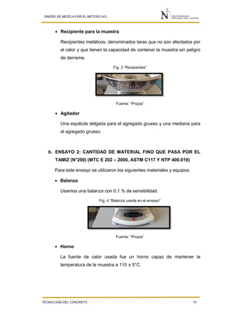 DISEÑO DE MEZCLA POR EL MÉTODO ACI
TECNOLOGÍA DEL CONCRETO 15
 Recipiente para la muestra
Recipientes metálicos, denominados taras que no son afectados por
el calor y que tienen la capacidad de contener la muestra sin peligro
de derrame.
Fig. 3 “Recipientes”
Fuente: “Propia”
 Agitador
Una espátula delgada para el agregado grueso y una mediana para
el agregado grueso.
b. ENSAYO 2: CANTIDAD DE MATERIAL FINO QUE PASA POR EL
TAMIZ (N°200) (MTC E 202 – 2000, ASTM C117 Y NTP 400.019)
Para este ensayo se utilizaron los siguientes materiales y equipos:
 Balanza
Usamos una balanza con 0.1 % de sensibilidad.
Fig. 4 “Balanza usada en el ensayo”
Fuente: “Propia”
 Horno
La fuente de calor usada fue un horno capaz de mantener la
temperatura de la muestra a 110 ± 5°C.
 