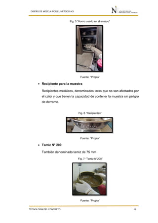 DISEÑO DE MEZCLA POR EL MÉTODO ACI
TECNOLOGÍA DEL CONCRETO 16
Fig. 5 “Horno usado en el ensayo”
Fuente: “Propia”
 Recipiente para la muestra
Recipientes metálicos, denominados taras que no son afectados por
el calor y que tienen la capacidad de contener la muestra sin peligro
de derrame.
Fig. 6 “Recipientes”
Fuente: “Propia”
 Tamiz N° 200
También denominado tamiz de 75 mm
Fig. 7 “Tamiz N°200”
Fuente: “Propia”
 