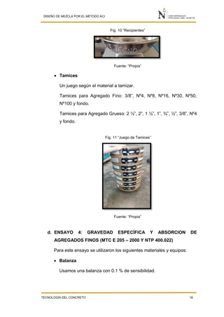 DISEÑO DE MEZCLA POR EL MÉTODO ACI
TECNOLOGÍA DEL CONCRETO 18
Fig. 10 “Recipientes”
Fuente: “Propia”
 Tamices
Un juego según el material a tamizar.
Tamices para Agregado Fino: 3/8”, Nº4, Nº8, Nº16, Nº30, Nº50,
Nº100 y fondo.
Tamices para Agregado Grueso: 2 ½”, 2”, 1 ½”, 1”, ¾”, ½”, 3/8”, Nº4
y fondo.
Fig. 11 “Juego de Tamices”
Fuente: “Propia”
d. ENSAYO 4: GRAVEDAD ESPECÍFICA Y ABSORCION DE
AGREGADOS FINOS (MTC E 205 – 2000 Y NTP 400.022)
Para este ensayo se utilizaron los siguientes materiales y equipos:
 Balanza
Usamos una balanza con 0.1 % de sensibilidad.
 