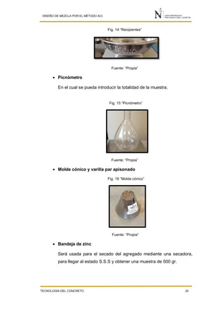 DISEÑO DE MEZCLA POR EL MÉTODO ACI
TECNOLOGÍA DEL CONCRETO 20
Fig. 14 “Recipientes”
Fuente: “Propia”
 Picnómetro
En el cual se pueda introducir la totalidad de la muestra.
Fig. 15 “Picnómetro”
Fuente: “Propia”
 Molde cónico y varilla par apisonado
Fig. 16 “Molde cónico”
Fuente: “Propia”
 Bandeja de zinc
Será usada para el secado del agregado mediante una secadora,
para llegar al estado S.S.S y obtener una muestra de 500 gr.
 