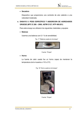 DISEÑO DE MEZCLA POR EL MÉTODO ACI
TECNOLOGÍA DEL CONCRETO 21
 Secadora
Dispositivo que proporcione una corriente de aire caliente a una
velocidad moderada.
e. ENSAYO 5: PESO ESPECÍFICO Y ABSORCION DE AGREGADOS
GRUESO (MTC E 206 – 2000, ASTM C127, NTP 400.021)
Para este ensayo se utilizaron los siguientes materiales y equipos:
 Balanza
Usamos una balanza con 0.1 % de sensibilidad.
Fig. 17 “Balanza usada en el ensayo”
Fuente: “Propia”
 Horno
La fuente de calor usada fue un horno capaz de mantener la
temperatura de la muestra a 110 ± 5°C.
Fig. 18 “Horno usado en el ensayo”
Fuente: “Propia”
 