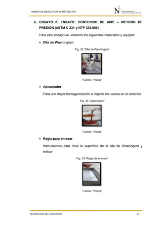 DISEÑO DE MEZCLA POR EL MÉTODO ACI
TECNOLOGÍA DEL CONCRETO 27
h. ENSAYO 8: ENSAYO: CONTENIDO DE AIRE – METODO DE
PRESIÓN (ASTM C 231 y NTP 339.080)
Para este ensayo se utilizaron los siguientes materiales y equipos:
 Olla de Washington
Fig. 32 “Olla de Washington”
Fuente: “Propia”
 Apisonador
Para una mejor homogenización e impedir los vacíos en el concreto
Fig. 33 “Apisonador”
Fuente: “Propia”
 Regla para enrasar
Instrumentos para nivel la superficie de la olla de Washington y
enlisar
Fig. 34 “Regla de enrasar”
Fuente: “Propia”
 