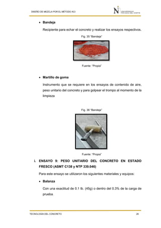 DISEÑO DE MEZCLA POR EL MÉTODO ACI
TECNOLOGÍA DEL CONCRETO 28
 Bandeja
Recipiente para echar el concreto y realizar los ensayos respectivos.
Fig. 35 “Bandeja”
Fuente: “Propia”
 Martillo de goma
Instrumento que se requiere en los ensayos de contenido de aire,
peso unitario del concreto y para golpear el trompo al momento de la
limpieza
Fig. 36 “Bandeja”
Fuente: “Propia”
i. ENSAYO 9: PESO UNITARIO DEL CONCRETO EN ESTADO
FRESCO (ASMT C138 y NTP 339.046)
Para este ensayo se utilizaron los siguientes materiales y equipos:
 Balanza
Con una exactitud de 0.1 lb. (45g) o dentro del 0.3% de la carga de
prueba.
 