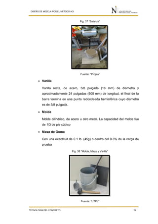DISEÑO DE MEZCLA POR EL MÉTODO ACI
TECNOLOGÍA DEL CONCRETO 29
Fig. 37 “Balanza”
Fuente: “Propia”
 Varilla
Varilla recta, de acero, 5/8 pulgada (16 mm) de diámetro y
aproximadamente 24 pulgadas (600 mm) de longitud, el final de la
barra termina en una punta redondeada hemisférica cuyo diámetro
es de 5/8 pulgada.
 Molde
Molde cilíndrico, de acero u otro metal. La capacidad del molde fue
de 1/3 de pie cúbico
 Maso de Goma
Con una exactitud de 0.1 lb. (45g) o dentro del 0.3% de la carga de
prueba
Fig. 38 “Molde, Mazo y Varilla”
Fuente: “UTPL”
 
