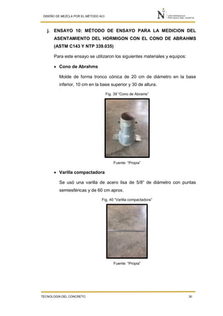 DISEÑO DE MEZCLA POR EL MÉTODO ACI
TECNOLOGÍA DEL CONCRETO 30
j. ENSAYO 10: MÉTODO DE ENSAYO PARA LA MEDICION DEL
ASENTAMIENTO DEL HORMIGON CON EL CONO DE ABRAHMS
(ASTM C143 Y NTP 339.035)
Para este ensayo se utilizaron los siguientes materiales y equipos:
 Cono de Abrahms
Molde de forma tronco cónica de 20 cm de diámetro en la base
inferior, 10 cm en la base superior y 30 de altura.
Fig. 39 “Cono de Abrams”
Fuente: “Propia”
 Varilla compactadora
Se usó una varilla de acero lisa de 5/8” de diámetro con puntas
semiesféricas y de 60 cm aprox.
Fig. 40 “Varilla compactadora”
Fuente: “Propia”
 