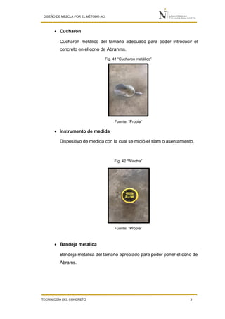 DISEÑO DE MEZCLA POR EL MÉTODO ACI
TECNOLOGÍA DEL CONCRETO 31
 Cucharon
Cucharon metálico del tamaño adecuado para poder introducir el
concreto en el cono de Abrahms.
Fig. 41 “Cucharon metálico”
Fuente: “Propia”
 Instrumento de medida
Dispositivo de medida con la cual se midió el slam o asentamiento.
Fig. 42 “Wincha”
Fuente: “Propia”
 Bandeja metalica
Bandeja metalica del tamaño apropiado para poder poner el cono de
Abrams.
 