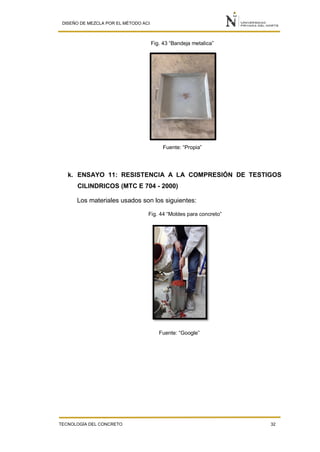 DISEÑO DE MEZCLA POR EL MÉTODO ACI
TECNOLOGÍA DEL CONCRETO 32
Fig. 43 “Bandeja metalica”
Fuente: “Propia”
k. ENSAYO 11: RESISTENCIA A LA COMPRESIÓN DE TESTIGOS
CILINDRICOS (MTC E 704 - 2000)
Los materiales usados son los siguientes:
Fig. 44 “Moldes para concreto”
Fuente: “Google”
 