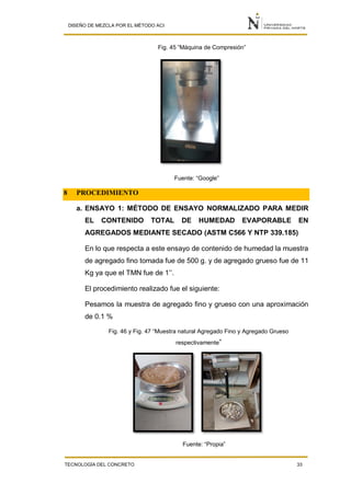 DISEÑO DE MEZCLA POR EL MÉTODO ACI
TECNOLOGÍA DEL CONCRETO 33
Fig. 45 “Máquina de Compresión”
Fuente: “Google”
8 PROCEDIMIENTO
a. ENSAYO 1: MÉTODO DE ENSAYO NORMALIZADO PARA MEDIR
EL CONTENIDO TOTAL DE HUMEDAD EVAPORABLE EN
AGREGADOS MEDIANTE SECADO (ASTM C566 Y NTP 339.185)
En lo que respecta a este ensayo de contenido de humedad la muestra
de agregado fino tomada fue de 500 g. y de agregado grueso fue de 11
Kg ya que el TMN fue de 1’’.
El procedimiento realizado fue el siguiente:
Pesamos la muestra de agregado fino y grueso con una aproximación
de 0.1 %
Fig. 46 y Fig. 47 “Muestra natural Agregado Fino y Agregado Grueso
respectivamente”
Fuente: “Propia”
 