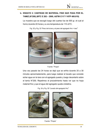 DISEÑO DE MEZCLA POR EL MÉTODO ACI
TECNOLOGÍA DEL CONCRETO 35
b. ENSAYO 2: CANTIDAD DE MATERIAL FINO QUE PASA POR EL
TAMIZ (N°200) (MTC E 202 – 2000, ASTM C117 Y NTP 400.019)
La muestra que se escogió luego del cuarteo fue de 500 gr, el cual al
horno durante 24 horas y a una temperatura de 110 ±5°C.
Fig. 52 y Fig. 53 “Peso de la tara y el peso del agregado fino + tara”
Fuente: “Propia”
Una vez pasado las 24 horas se dejó que se enfríe durante 20 a 30
minutos aproximadamente, para luego realizar el lavado que consiste
echar agua en la tara con el agregado puesto y luego decantarlo sobre
el tamiz N°200. Repetimos el procedimiento hasta ver que no haya
material fino y que el agua del agregado quede cristalina.
Fig. 54 y Fig. 55 “Lavado del agregado fino”
Fuente: “Propia”
 