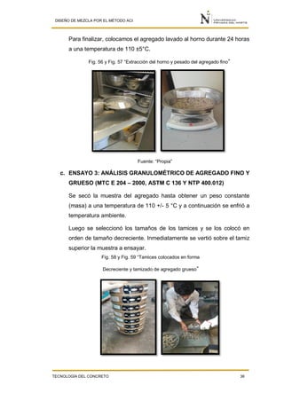DISEÑO DE MEZCLA POR EL MÉTODO ACI
TECNOLOGÍA DEL CONCRETO 36
Para finalizar, colocamos el agregado lavado al horno durante 24 horas
a una temperatura de 110 ±5°C.
Fig. 56 y Fig. 57 “Extracción del horno y pesado del agregado fino”
Fuente: “Propia”
c. ENSAYO 3: ANÁLISIS GRANULOMÉTRICO DE AGREGADO FINO Y
GRUESO (MTC E 204 – 2000, ASTM C 136 Y NTP 400.012)
Se secó la muestra del agregado hasta obtener un peso constante
(masa) a una temperatura de 110 +/- 5 °C y a continuación se enfrió a
temperatura ambiente.
Luego se seleccionó los tamaños de los tamices y se los colocó en
orden de tamaño decreciente. Inmediatamente se vertió sobre el tamiz
superior la muestra a ensayar.
Fig. 58 y Fig. 59 “Tamices colocados en forma
Decreciente y tamizado de agregado grueso”
 