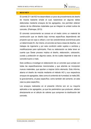 DISEÑO DE MEZCLA POR EL MÉTODO ACI
TECNOLOGÍA DEL CONCRETO 1
1 RESUMEN
El comité 211 del ACI ha desarrollado un poco de procedimiento de diseño
de mezcla bastante simple el cual, basándose en algunas tablas
elaboradas mediante ensayos de los agregados, nos permiten obtener
valores de los diferentes materiales que se integran la unidad cubica de
concreto. (Poémape, 2013)
El concreto comúnmente se conoce en el medio como un material de
construcción que se diseña bajo normas específicas dependiendo del
proyecto que se vaya a utilizar y con las características económicas para
un determinado fin. Así mismo, el concreto se hace a base de diseños, con
trabajos de ingeniería y por esta condición están sujetos a cambios y
modificaciones para optimizarlo. Para su elaboración se debe tener en
cuenta que Oeste proceso implica el diseño, elaboración, colocación,
curado y protección en algunos casos, de los cuales depende si este es
concreto bueno o malo.
Esto conlleva a investigar en elaboración de un concreto que cumpla con
todas las especificaciones mencionadas y que además se incorporen
nuevos materiales, que aporten a mejorar dicho elemento. Este informe,
abarca el diseño de mezcla mediante el método ACI y sus respectivos
ensayos de agregados, tales como el contenido de humedad, la malla 200,
la granulometría, el peso específico; como también del cemento, en este
caso su peso específico.
Los ensayos realizados en el presente informe son en su mayoría
aplicados a los agregados, ya que los parámetros que producen, afectan
directamente en el cálculo de valores que componen la dosificación del
concreto.
 