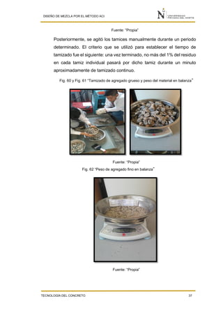 DISEÑO DE MEZCLA POR EL MÉTODO ACI
TECNOLOGÍA DEL CONCRETO 37
Fuente: “Propia”
Posteriormente, se agitó los tamices manualmente durante un periodo
determinado. El criterio que se utilizó para establecer el tiempo de
tamizado fue el siguiente: una vez terminado, no más del 1% del residuo
en cada tamiz individual pasará por dicho tamiz durante un minuto
aproximadamente de tamizado continuo.
Fig. 60 y Fig. 61 “Tamizado de agregado grueso y peso del material en balanza”
Fuente: “Propia”
Fig. 62 “Peso de agregado fino en balanza”
Fuente: “Propia”
 