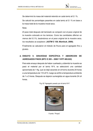 DISEÑO DE MEZCLA POR EL MÉTODO ACI
TECNOLOGÍA DEL CONCRETO 38
Se determinó la masa del material retenido en cada tamiz al 0.1 %.
Se calculó los porcentajes pasantes en cada tamiz al 0.1 % en base a
la masa total de la muestra inicial seca.
Nota:
El peso total después del tamizado se comparó con el peso original de
la muestra colocada en los tamices. Como las cantidades diferían en
menos del 0.3 %, basándonos en el peso original de la muestra seca,
los resultados se aceptaron. (ASTM C 136; Mamlouk, 2009).
Finalmente se calcularon el módulo de finura para el agregado fino y
grueso.
d. ENSAYO 5: GRAVEDAD ESPECÍFICA Y ABSORCION DE
AGREGADOS FINOS (MTC E 205 – 2000 Y NTP 400.022)
Para este ensayo después de haber cuarteado y obtenido la muestra se
pasó el material por el tamiz N°4, se seleccionó una cantidad
aproximada de 1 Kg. que se dejó secando en el horno durante 24 horas
a una temperatura de 110 ±5°C, luego se enfrió a temperatura ambiente
de 1 a 3 horas. Después se dejaron sumergidos en agua durante 24 ±4
horas.
Fig. 63 “Agregado pasado por el tamiz N°4”
Fuente: “Propia”
 