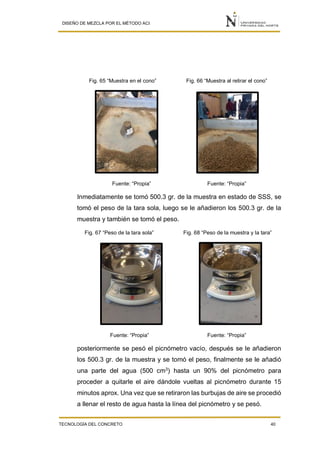 DISEÑO DE MEZCLA POR EL MÉTODO ACI
TECNOLOGÍA DEL CONCRETO 40
Fig. 65 “Muestra en el cono” Fig. 66 “Muestra al retirar el cono”
Fuente: “Propia” Fuente: “Propia”
Inmediatamente se tomó 500.3 gr. de la muestra en estado de SSS, se
tomó el peso de la tara sola, luego se le añadieron los 500.3 gr. de la
muestra y también se tomó el peso.
Fig. 67 “Peso de la tara sola” Fig. 68 “Peso de la muestra y la tara”
Fuente: “Propia” Fuente: “Propia”
posteriormente se pesó el picnómetro vacío, después se le añadieron
los 500.3 gr. de la muestra y se tomó el peso, finalmente se le añadió
una parte del agua (500 cm3
) hasta un 90% del picnómetro para
proceder a quitarle el aire dándole vueltas al picnómetro durante 15
minutos aprox. Una vez que se retiraron las burbujas de aire se procedió
a llenar el resto de agua hasta la línea del picnómetro y se pesó.
 