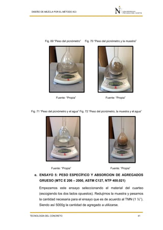 DISEÑO DE MEZCLA POR EL MÉTODO ACI
TECNOLOGÍA DEL CONCRETO 41
Fig. 69 “Peso del picnómetro” Fig. 70 “Peso del picnómetro y la muestra”
Fuente: “Propia” Fuente: “Propia”
Fig. 71 “Peso del picnómetro y el agua” Fig. 72 “Peso del picnómetro, la muestra y el agua”
Fuente: “Propia” Fuente: “Propia”
e. ENSAYO 5: PESO ESPECÍFICO Y ABSORCION DE AGREGADOS
GRUESO (MTC E 206 – 2000, ASTM C127, NTP 400.021)
Empezamos este ensayo seleccionando el material del cuarteo
(escogiendo los dos lados opuestos). Redujimos la muestra y pesamos
la cantidad necesaria para el ensayo que es de acuerdo al TMN (1 ½’’).
Siendo así 5000g la cantidad de agregado a utilizarse.
 