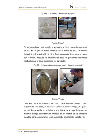 DISEÑO DE MEZCLA POR EL MÉTODO ACI
TECNOLOGÍA DEL CONCRETO 42
Fig. 73 y 74 “Cuarteo” y “Pesado del agregado”
Fuente: “Propia”
En segundo lugar, se introdujo el agregado al horno a una temperatura
de 100 ±5 º C por 24 horas. Pasado las 24 horas se sacó del horno,
dejándolo enfriar entre 30 minutos. Para luego dejar la muestra en agua
por 24 horas, después se decantó y se secó las partículas con trapos
hasta eliminar el agua superficial del agregado.
Fig. 75 y 76 “Agregado sumergido en agua” y “Secado superficial”
Fuente: “Propia”
Una vez seca la muestra se pesó para obtener nuestro peso
superficialmente seco, en este caso vendría a ser nuestro (B). Seguido,
se taró la canastilla en la balanza mecánica para luego introducir el
material. Luego colocamos la muestra en el interior de la canastilla
metálica para determinar el peso sumergido. Obteniendo nuestro (C).
 
