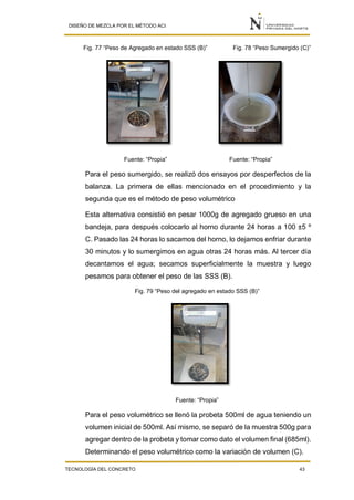 DISEÑO DE MEZCLA POR EL MÉTODO ACI
TECNOLOGÍA DEL CONCRETO 43
Fig. 77 “Peso de Agregado en estado SSS (B)” Fig. 78 “Peso Sumergido (C)”
Fuente: “Propia” Fuente: “Propia”
Para el peso sumergido, se realizó dos ensayos por desperfectos de la
balanza. La primera de ellas mencionado en el procedimiento y la
segunda que es el método de peso volumétrico
Esta alternativa consistió en pesar 1000g de agregado grueso en una
bandeja, para después colocarlo al horno durante 24 horas a 100 ±5 º
C. Pasado las 24 horas lo sacamos del horno, lo dejamos enfriar durante
30 minutos y lo sumergimos en agua otras 24 horas más. Al tercer día
decantamos el agua; secamos superficialmente la muestra y luego
pesamos para obtener el peso de las SSS (B).
Fig. 79 “Peso del agregado en estado SSS (B)”
Fuente: “Propia”
Para el peso volumétrico se llenó la probeta 500ml de agua teniendo un
volumen inicial de 500ml. Así mismo, se separó de la muestra 500g para
agregar dentro de la probeta y tomar como dato el volumen final (685ml).
Determinando el peso volumétrico como la variación de volumen (C).
 
