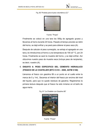 DISEÑO DE MEZCLA POR EL MÉTODO ACI
TECNOLOGÍA DEL CONCRETO 44
Fig. 80 “Probeta para el peso volumétrico (C)””
Fuente: “Propia”
Finalmente se colocó en una tara los 500g de agregado grueso y
llevamos al horno durante 24 horas. Pasado el tiempo previsto se retiró
del horno, se dejó enfriar y se pesó para obtener el peso seco (A).
Después de calcular el peso sumergido, se extrajo el agregado en una
tara y la introducimos al horno a una temperatura de 100 ±5 º C, por 24
horas. Finalmente se sacó la muestra del horno, y se dejó enfriar. Así
obtuvimos nuestro peso de muestra seca (incluye peso de recipiente),
es decir, nuestro (A).
f. ENSAYO 6: PESO ESPECIFICO DEL CEMENTO HIDRAULICO
(FRASCO DE LE CHATELIER (MTC E 610 – 2000, ASTM C188)
Llenamos el frasco con gasolina 89 a un punto en el cuello entre la
marca de 0 y 1mL. Secamos el interior del frasco por encima del nivel
del líquido, para que no quede residuos de gasolina. Registramos la
primera lectura después que el frasco ha sido inmerso en el baño de
agua maría.
Fig. 81 “Le Chatelier con Gasolina 98”
Fuente: “Propia”
 