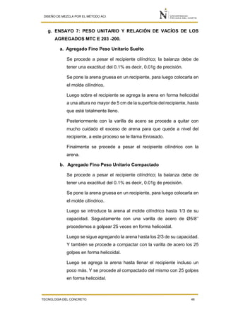 DISEÑO DE MEZCLA POR EL MÉTODO ACI
TECNOLOGÍA DEL CONCRETO 46
g. ENSAYO 7: PESO UNITARIO Y RELACIÓN DE VACÍOS DE LOS
AGREGADOS MTC E 203 -200.
a. Agregado Fino Peso Unitario Suelto
Se procede a pesar el recipiente cilíndrico; la balanza debe de
tener una exactitud del 0.1% es decir, 0.01g de precisión.
Se pone la arena gruesa en un recipiente, para luego colocarla en
el molde cilíndrico.
Luego sobre el recipiente se agrega la arena en forma helicoidal
a una altura no mayor de 5 cm de la superficie del recipiente, hasta
que esté totalmente lleno.
Posteriormente con la varilla de acero se procede a quitar con
mucho cuidado el exceso de arena para que quede a nivel del
recipiente, a este proceso se le llama Enrasado.
Finalmente se procede a pesar el recipiente cilíndrico con la
arena.
b. Agregado Fino Peso Unitario Compactado
Se procede a pesar el recipiente cilíndrico; la balanza debe de
tener una exactitud del 0.1% es decir, 0.01g de precisión.
Se pone la arena gruesa en un recipiente, para luego colocarla en
el molde cilíndrico.
Luego se introduce la arena al molde cilíndrico hasta 1/3 de su
capacidad. Seguidamente con una varilla de acero de Ø5/8’’
procedemos a golpear 25 veces en forma helicoidal.
Luego se sigue agregando la arena hasta los 2/3 de su capacidad.
Y también se procede a compactar con la varilla de acero los 25
golpes en forma helicoidal.
Luego se agrega la arena hasta llenar el recipiente incluso un
poco más. Y se procede al compactado del mismo con 25 golpes
en forma helicoidal.
 