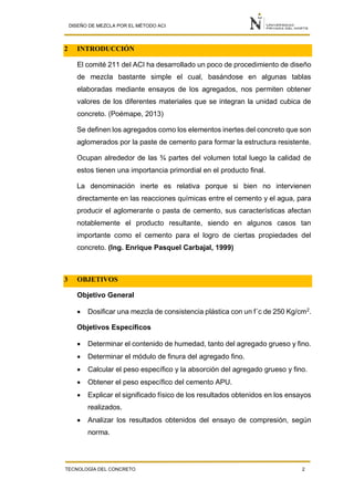 DISEÑO DE MEZCLA POR EL MÉTODO ACI
TECNOLOGÍA DEL CONCRETO 2
2 INTRODUCCIÓN
El comité 211 del ACI ha desarrollado un poco de procedimiento de diseño
de mezcla bastante simple el cual, basándose en algunas tablas
elaboradas mediante ensayos de los agregados, nos permiten obtener
valores de los diferentes materiales que se integran la unidad cubica de
concreto. (Poémape, 2013)
Se definen los agregados como los elementos inertes del concreto que son
aglomerados por la paste de cemento para formar la estructura resistente.
Ocupan alrededor de las ¾ partes del volumen total luego la calidad de
estos tienen una importancia primordial en el producto final.
La denominación inerte es relativa porque si bien no intervienen
directamente en las reacciones químicas entre el cemento y el agua, para
producir el aglomerante o pasta de cemento, sus características afectan
notablemente el producto resultante, siendo en algunos casos tan
importante como el cemento para el logro de ciertas propiedades del
concreto. (Ing. Enrique Pasquel Carbajal, 1999)
3 OBJETIVOS
Objetivo General
 Dosificar una mezcla de consistencia plástica con un f´c de 250 Kg/cm2.
Objetivos Específicos
 Determinar el contenido de humedad, tanto del agregado grueso y fino.
 Determinar el módulo de finura del agregado fino.
 Calcular el peso específico y la absorción del agregado grueso y fino.
 Obtener el peso específico del cemento APU.
 Explicar el significado físico de los resultados obtenidos en los ensayos
realizados.
 Analizar los resultados obtenidos del ensayo de compresión, según
norma.
 