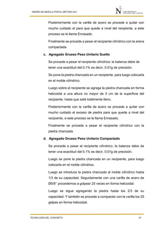 DISEÑO DE MEZCLA POR EL MÉTODO ACI
TECNOLOGÍA DEL CONCRETO 47
Posteriormente con la varilla de acero se procede a quitar con
mucho cuidado el para que quede a nivel del recipiente, a este
proceso se le llama Enrasado.
Finalmente se procede a pesar el recipiente cilíndrico con la arena
compactada.
c. Agregado Grueso Peso Unitario Suelto
Se procede a pesar el recipiente cilíndrico; la balanza debe de
tener una exactitud del 0.1% es decir, 0.01g de precisión.
Se pone la piedra chancada en un recipiente, para luego colocarla
en el molde cilíndrico.
Luego sobre el recipiente se agrega la piedra chancada en forma
helicoidal a una altura no mayor de 5 cm de la superficie del
recipiente, hasta que esté totalmente lleno.
Posteriormente con la varilla de acero se procede a quitar con
mucho cuidado el exceso de piedra para que quede a nivel del
recipiente, a este proceso se le llama Enrasado.
Finalmente se procede a pesar el recipiente cilíndrico con la
piedra chancada.
d. Agregado Grueso Peso Unitario Compactado
Se procede a pesar el recipiente cilíndrico; la balanza debe de
tener una exactitud del 0.1% es decir, 0.01g de precisión.
Luego se pone la piedra chancada en un recipiente, para luego
colocarla en el molde cilíndrico.
Luego se introduce la piedra chancada al molde cilíndrico hasta
1/3 de su capacidad. Seguidamente con una varilla de acero de
Ø5/8’’ procedemos a golpear 25 veces en forma helicoidal.
Luego se sigue agregando la piedra hasta los 2/3 de su
capacidad. Y también se procede a compactar con la varilla los 25
golpes en forma helicoidal.
 
