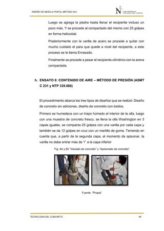 DISEÑO DE MEZCLA POR EL MÉTODO ACI
TECNOLOGÍA DEL CONCRETO 48
Luego se agrega la piedra hasta llenar el recipiente incluso un
poco más. Y se procede al compactado del mismo con 25 golpes
en forma helicoidal.
Posteriormente con la varilla de acero se procede a quitar con
mucho cuidado el para que quede a nivel del recipiente, a este
proceso se le llama Enrasado.
Finalmente se procede a pesar el recipiente cilíndrico con la arena
compactada.
h. ENSAYO 8: CONTENIDO DE AIRE – MÉTODO DE PRESIÓN (ASMT
C 231 y NTP 339.080)
El procedimiento abarca los tres tipos de diseños que se realizó: Diseño
de concreto sin adiciones, diseño de concreto con óxidos.
Primero se humedece con un trapo húmedo el interior de la olla, luego
con una muestra de concreto fresco, se llena la olla Washington en 3
capas iguales, se compacta 25 golpes con una varilla por cada capa y
también se da 12 golpes en cruz con un martillo de goma. Teniendo en
cuenta que, a partir de la segunda capa, al momento de apisonar, la
varilla no debe entrar más de 1” a la capa inferior
Fig. 84 y 85 “Vaciado de concreto” y “Apisonado de concreto”
Fuente: “Propia”
 