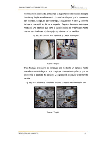 DISEÑO DE MEZCLA POR EL MÉTODO ACI
TECNOLOGÍA DEL CONCRETO 49
Terminado el apisonado, enlisamos la superficie de la olla con la regla
metálica y limpiamos el contorno con una franela para que la tapa entre
con facilidad. Luego, se colocó la tapa, se ajustó sus 4 lados y se cerró
la tuerca que está en la parte superior. Seguido llenamos con agua
mediante una abertura que tiene la tapa de la olla de Washington hasta
que es expulsado por el otro agujero y ajustamos los tornillos.
Fig. 86 y 87 “Enlisado de la superficie” y “Olla de Washington”
Fuente: “Propia”
Para finalizar el ensayo, se introdujo aire mediante un agitador hasta
que el manómetro llegó a cero. Luego se presionó una palanca que se
encuentra al costado del agitador y se procedió a calcular el contenido
de aire.
Fig. 88 y 89 “Colocando el Manómetro en Cero” y “Medida del Contenido de Aire”
Fuente: “Propia”
 