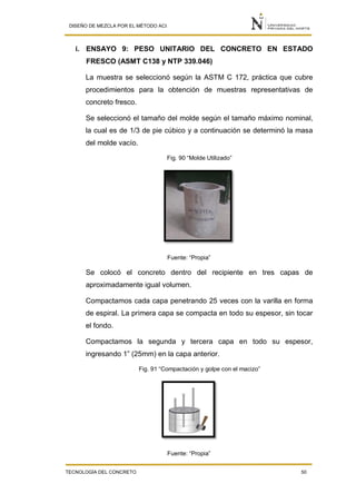 DISEÑO DE MEZCLA POR EL MÉTODO ACI
TECNOLOGÍA DEL CONCRETO 50
i. ENSAYO 9: PESO UNITARIO DEL CONCRETO EN ESTADO
FRESCO (ASMT C138 y NTP 339.046)
La muestra se seleccionó según la ASTM C 172, práctica que cubre
procedimientos para la obtención de muestras representativas de
concreto fresco.
Se seleccionó el tamaño del molde según el tamaño máximo nominal,
la cual es de 1/3 de pie cúbico y a continuación se determinó la masa
del molde vacío.
Fig. 90 “Molde Utilizado”
Fuente: “Propia”
Se colocó el concreto dentro del recipiente en tres capas de
aproximadamente igual volumen.
Compactamos cada capa penetrando 25 veces con la varilla en forma
de espiral. La primera capa se compacta en todo su espesor, sin tocar
el fondo.
Compactamos la segunda y tercera capa en todo su espesor,
ingresando 1” (25mm) en la capa anterior.
Fig. 91 “Compactación y golpe con el macizo”
Fuente: “Propia”
 