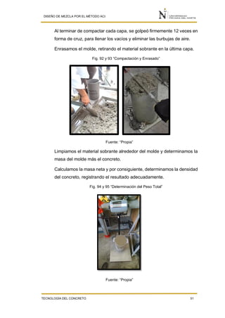 DISEÑO DE MEZCLA POR EL MÉTODO ACI
TECNOLOGÍA DEL CONCRETO 51
Al terminar de compactar cada capa, se golpeó firmemente 12 veces en
forma de cruz, para llenar los vacíos y eliminar las burbujas de aire.
Enrasamos el molde, retirando el material sobrante en la última capa.
Fig. 92 y 93 “Compactación y Enrasado”
Fuente: “Propia”
Limpiamos el material sobrante alrededor del molde y determinamos la
masa del molde más el concreto.
Calculamos la masa neta y por consiguiente, determinamos la densidad
del concreto, registrando el resultado adecuadamente.
Fig. 94 y 95 “Determinación del Peso Total”
Fuente: “Propia”
 