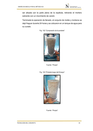 DISEÑO DE MEZCLA POR EL MÉTODO ACI
TECNOLOGÍA DEL CONCRETO 54
ser alisada con la parte plana de la espátula, retirando el mortero
sobrante con un movimiento de vaivén.
Terminada la operación de llenado, el conjunto de molde y morteros se
dejó fraguar durante 24 horas y se colocaron en un tanque de agua para
su curado.
Fig. 102 “Compresión de la probeta”
Fuente: “Propia”
Fig. 103 “Probeta luego del Ensayo”
Fuente: “Propia”
 