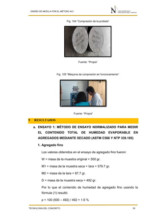 DISEÑO DE MEZCLA POR EL MÉTODO ACI
TECNOLOGÍA DEL CONCRETO 55
Fig. 104 “Compresión de la probeta”
Fuente: “Propia”
Fig. 105 “Máquina de compresión en funcionamiento”
Fuente: “Propia”
9 RESULTADOS
a. ENSAYO 1: MÉTODO DE ENSAYO NORMALIZADO PARA MEDIR
EL CONTENIDO TOTAL DE HUMEDAD EVAPORABLE EN
AGREGADOS MEDIANTE SECADO (ASTM C566 Y NTP 339.185)
1. Agregado fino
Los valores obtenidos en el ensayo de agregado fino fueron:
W = masa de la muestra original = 500 gr.
M1 = masa de la muestra seca + tara = 579.7 gr.
M2 = masa de la tara = 87.7 gr.
D = masa de la muestra seca = 492 gr.
Por lo que el contenido de humedad de agregado fino usando la
fórmula (1) resultó:
p = 100 (500 – 492) / 492 = 1.6 %
 