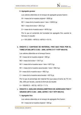 DISEÑO DE MEZCLA POR EL MÉTODO ACI
TECNOLOGÍA DEL CONCRETO 56
2. Agregado grueso
Los valores obtenidos en el ensayo de agregado grueso fueron:
W = masa de la muestra original = 5000 gr.
M1 = masa de la muestra seca + tara = 5240.0 gr.
M2 = masa de la tara = 263.5 gr.
D = masa de la muestra seca = 4976.5 gr.
Por lo que el contenido de humedad de agregado fino usando la
fórmula (1) resultó:
p = 100 (5000 – 4976.5) / 4976.5 = 0.5 %
b. ENSAYO 2: CANTIDAD DE MATERIAL FINO QUE PASA POR EL
TAMIZ (N°200) (MTC E 202 – 2000, ASTM C117 Y NTP 400.019)
Los valores obtenidos en el ensayo fueron:
W = masa de la muestra original = 500 gr.
M2 = masa de la tara = 134.7 gr.
M1 = masa de la muestra seca + tara = 627.2 gr.
M1 = masa de la muestra seca lavada + tara = 592.3 gr.
B = masa de la muestra seca = 492.5 gr.
C = masa de la muestra seca lavada = 457.6 gr.
Por lo que el porcentaje del material fino que pasa el tamiz de 75 mm
(No. 200) por lavado, usando la fórmula (2) resultó:
A = 100(492.5 – 457.6) / 457.6 = 7.1 %
c. ENSAYO 3: ANÁLISIS GRANULOMÉTRICO DE AGREGADO FINO Y
GRUESO (MTC E 204 – 2000, ASTM C 136 Y NTP 400.012)
1. Agregado fino
Los valores obtenidos en el ensayo de agregado fino fueron:
W = masa de la muestra original = 500 gr.
 