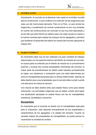 DISEÑO DE MEZCLA POR EL MÉTODO ACI
TECNOLOGÍA DEL CONCRETO 3
4 JUSTIFICACIÓN
Actualmente, el concreto es el elemento más usado en el ámbito mundial
para la construcción, lo que conlleva a la evolución de las exigencias para
cada uso del mencionado elemento. Pero en el Perú, un país donde las
exigencias y cumplimiento de normas constructivas no son muy tomadas
en cuenta, las construcciones con concreto no soy muy bien ejecutadas y
es por ello que este informe se elabora para una mejor ayuda en cuanto a
la manera correcta para realizar los ensayos de los agregados y cemento
que facilitaran el desarrollo del diseño de mezcla del concreto aplicando el
método ACI.
5 MARCO TEÓRICO
Es importante saber que se han realizado una gran cantidad de trabajos
relacionados con los aspectos teóricos del diseño de mezclas de concreto,
en buena parte se entiende que el diseño de mezcla es un procedimiento
empírico, y aunque hay muchas propiedades importantes del concreto, la
mayor parte de procedimientos de diseño están basados principalmente
en lograr una resistencia a compresión para una edad determinada así
como la manejabilidad apropiada para un tiempo determinado, además se
debe diseñar para unas propiedades que el concreto debe cumplir cuando
una estructura se coloca en servicio.
Una mezcla se debe diseñar tanto para estado fresco como para estado
endurecido. Las principales exigencias que se deben cumplir para lograr
una dosificación apropiada en estado fresco son las de manejabilidad,
resistencia, durabilidad y economía.
Manejabilidad
Es importante que el concreto se diseñe con la manejabilidad adecuada
para la colocación, esta depende principalmente de las propiedades y
características de los agregados y la calidad del cemento. Cuando se
necesita mejorar las propiedades de manejabilidad, se puede pensar en
incrementar la cantidad de mortero.
 