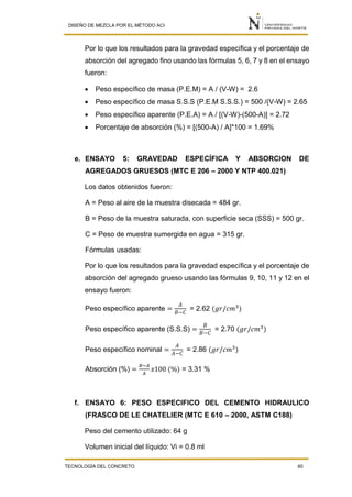 DISEÑO DE MEZCLA POR EL MÉTODO ACI
TECNOLOGÍA DEL CONCRETO 60
Por lo que los resultados para la gravedad específica y el porcentaje de
absorción del agregado fino usando las fórmulas 5, 6, 7 y 8 en el ensayo
fueron:
 Peso específico de masa (P.E.M) = A / (V-W) = 2.6
 Peso específico de masa S.S.S (P.E.M S.S.S.) = 500 /(V-W) = 2.65
 Peso específico aparente (P.E.A) = A / [(V-W)-(500-A)] = 2.72
 Porcentaje de absorción (%) = [(500-A) / A]*100 = 1.69%
e. ENSAYO 5: GRAVEDAD ESPECÍFICA Y ABSORCION DE
AGREGADOS GRUESOS (MTC E 206 – 2000 Y NTP 400.021)
Los datos obtenidos fueron:
A = Peso al aire de la muestra disecada = 484 gr.
B = Peso de la muestra saturada, con superficie seca (SSS) = 500 gr.
C = Peso de muestra sumergida en agua = 315 gr.
Fórmulas usadas:
Por lo que los resultados para la gravedad específica y el porcentaje de
absorción del agregado grueso usando las fórmulas 9, 10, 11 y 12 en el
ensayo fueron:
Peso específico aparente =
𝐴
𝐵−𝐶
= 2.62 (𝑔𝑟/𝑐𝑚3
)
Peso específico aparente (S.S.S) =
𝐵
𝐵−𝐶
= 2.70 (𝑔𝑟/𝑐𝑚3
)
Peso específico nominal =
𝐴
𝐴−𝐶
= 2.86 (𝑔𝑟/𝑐𝑚3
)
Absorción (%) =
𝐵−𝐴
𝐴
𝑥100 (%) = 3.31 %
f. ENSAYO 6: PESO ESPECIFICO DEL CEMENTO HIDRAULICO
(FRASCO DE LE CHATELIER (MTC E 610 – 2000, ASTM C188)
Peso del cemento utilizado: 64 g
Volumen inicial del líquido: Vi = 0.8 ml
 