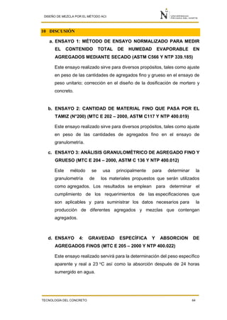 DISEÑO DE MEZCLA POR EL MÉTODO ACI
TECNOLOGÍA DEL CONCRETO 64
10 DISCUSIÓN
a. ENSAYO 1: MÉTODO DE ENSAYO NORMALIZADO PARA MEDIR
EL CONTENIDO TOTAL DE HUMEDAD EVAPORABLE EN
AGREGADOS MEDIANTE SECADO (ASTM C566 Y NTP 339.185)
Este ensayo realizado sirve para diversos propósitos, tales como ajuste
en peso de las cantidades de agregados fino y grueso en el ensayo de
peso unitario; corrección en el diseño de la dosificación de mortero y
concreto.
b. ENSAYO 2: CANTIDAD DE MATERIAL FINO QUE PASA POR EL
TAMIZ (N°200) (MTC E 202 – 2000, ASTM C117 Y NTP 400.019)
Este ensayo realizado sirve para diversos propósitos, tales como ajuste
en peso de las cantidades de agregados fino en el ensayo de
granulometría.
c. ENSAYO 3: ANÁLISIS GRANULOMÉTRICO DE AGREGADO FINO Y
GRUESO (MTC E 204 – 2000, ASTM C 136 Y NTP 400.012)
Este método se usa principalmente para determinar la
granulometría de los materiales propuestos que serán utilizados
como agregados. Los resultados se emplean para determinar el
cumplimiento de los requerimientos de las especificaciones que
son aplicables y para suministrar los datos necesarios para la
producción de diferentes agregados y mezclas que contengan
agregados.
d. ENSAYO 4: GRAVEDAD ESPECÍFICA Y ABSORCION DE
AGREGADOS FINOS (MTC E 205 – 2000 Y NTP 400.022)
Este ensayo realizado servirá para la determinación del peso específico
aparente y real a 23 o
C así como la absorción después de 24 horas
sumergido en agua.
 