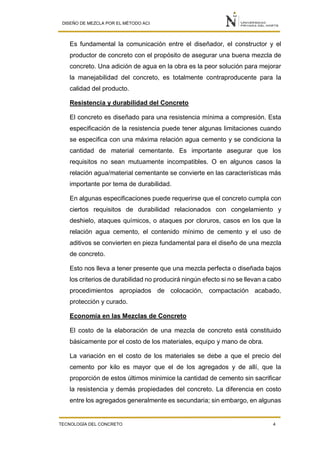 DISEÑO DE MEZCLA POR EL MÉTODO ACI
TECNOLOGÍA DEL CONCRETO 4
Es fundamental la comunicación entre el diseñador, el constructor y el
productor de concreto con el propósito de asegurar una buena mezcla de
concreto. Una adición de agua en la obra es la peor solución para mejorar
la manejabilidad del concreto, es totalmente contraproducente para la
calidad del producto.
Resistencia y durabilidad del Concreto
El concreto es diseñado para una resistencia mínima a compresión. Esta
especificación de la resistencia puede tener algunas limitaciones cuando
se especifica con una máxima relación agua cemento y se condiciona la
cantidad de material cementante. Es importante asegurar que los
requisitos no sean mutuamente incompatibles. O en algunos casos la
relación agua/material cementante se convierte en las características más
importante por tema de durabilidad.
En algunas especificaciones puede requerirse que el concreto cumpla con
ciertos requisitos de durabilidad relacionados con congelamiento y
deshielo, ataques químicos, o ataques por cloruros, casos en los que la
relación agua cemento, el contenido mínimo de cemento y el uso de
aditivos se convierten en pieza fundamental para el diseño de una mezcla
de concreto.
Esto nos lleva a tener presente que una mezcla perfecta o diseñada bajos
los criterios de durabilidad no producirá ningún efecto si no se llevan a cabo
procedimientos apropiados de colocación, compactación acabado,
protección y curado.
Economía en las Mezclas de Concreto
El costo de la elaboración de una mezcla de concreto está constituido
básicamente por el costo de los materiales, equipo y mano de obra.
La variación en el costo de los materiales se debe a que el precio del
cemento por kilo es mayor que el de los agregados y de allí, que la
proporción de estos últimos minimice la cantidad de cemento sin sacrificar
la resistencia y demás propiedades del concreto. La diferencia en costo
entre los agregados generalmente es secundaria; sin embargo, en algunas
 