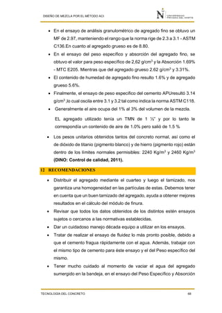 DISEÑO DE MEZCLA POR EL MÉTODO ACI
TECNOLOGÍA DEL CONCRETO 68
 En el ensayo de análisis granulométrico de agregado fino se obtuvo un
MF de 2.97, manteniendo el rango que la norma rige de 2.3 a 3.1 - ASTM
C136.En cuanto al agregado grueso es de 8.80.
 En el ensayo del peso específico y absorción del agregado fino, se
obtuvo el valor para peso específico de 2,62 g/cm3
y la Absorción 1.69%
- MTC E205. Mientras que del agregado grueso 2.62 g/cm3
y 3.31%.
 El contenido de humedad de agregado fino resulto 1.6% y de agregado
grueso 5.6%.
 Finalmente, el ensayo de peso especifico del cemento APUresultó 3.14
g/cm3
,lo cual oscila entre 3.1 y 3.2 tal como indica la norma ASTM C118.
 Generalmente el aire ocupa del 1% al 3% del volumen de la mezcla.
EL agregado utilizado tenía un TMN de 1 ½” y por lo tanto le
correspondía un contenido de aire de 1.0% pero salió de 1.5 %
 Los pesos unitarios obtenidos tantos del concreto normal, así como el
de dióxido de titanio (pigmento blanco) y de hierro (pigmento rojo) están
dentro de los límites normales permisibles: 2240 Kg/m3
y 2460 Kg/m3
(DINO: Control de calidad, 2011).
12 RECOMENDACIONES
 Distribuir el agregado mediante el cuarteo y luego el tamizado, nos
garantiza una homogeneidad en las partículas de estas. Debemos tener
en cuenta que un buen tamizado del agregado, ayuda a obtener mejores
resultados en el cálculo del módulo de finura.
 Revisar que todos los datos obtenidos de los distintos estén ensayos
sujetos o cercanos a las normativas establecidas.
 Dar un cuidadoso manejo década equipo a utilizar en los ensayos.
 Tratar de realizar el ensayo de fluidez lo más pronto posible, debido a
que el cemento fragua rápidamente con el agua. Además, trabajar con
el mismo tipo de cemento para éste ensayo y el del Peso específico del
mismo.
 Tener mucho cuidado al momento de vaciar el agua del agregado
sumergido en la bandeja, en el ensayo del Peso Específico y Absorción
 