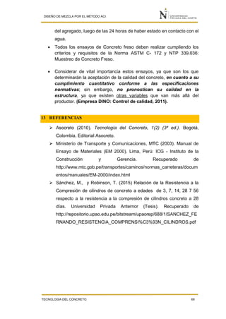 DISEÑO DE MEZCLA POR EL MÉTODO ACI
TECNOLOGÍA DEL CONCRETO 69
del agregado, luego de las 24 horas de haber estado en contacto con el
agua.
 Todos los ensayos de Concreto freso deben realizar cumpliendo los
criterios y requisitos de la Norma ASTM C- 172 y NTP 339.036:
Muestreo de Concreto Freso.
 Considerar de vital importancia estos ensayos, ya que son los que
determinarán la aceptación de la calidad del concreto, en cuanto a su
cumplimiento cuantitativo conforme a las especificaciones
normativas; sin embargo, no pronostican su calidad en la
estructura, ya que existen otras variables que van más allá del
productor. (Empresa DINO: Control de calidad, 2011).
13 REFERENCIAS
 Asocreto (2010). Tecnología del Concreto, 1(2) (3ª ed.). Bogotá,
Colombia. Editorial Asocreto.
 Ministerio de Transporte y Comunicaciones, MTC (2003). Manual de
Ensayo de Materiales (EM 2000). Lima, Perú: ICG - Instituto de la
Construcción y Gerencia. Recuperado de
http://www.mtc.gob.pe/transportes/caminos/normas_carreteras/docum
entos/manuales/EM-2000/index.html
 Sánchez, M., y Robinson, T. (2015) Relación de la Resistencia a la
Compresión de cilindros de concreto a edades de 3, 7, 14, 28 7 56
respecto a la resistencia a la compresión de cilindros concreto a 28
días. Universidad Privada Anternor (Tesis). Recuperado de
http://repositorio.upao.edu.pe/bitstream/upaorep/688/1/SANCHEZ_FE
RNANDO_RESISTENCIA_COMPRENSI%C3%93N_CILINDROS.pdf
 