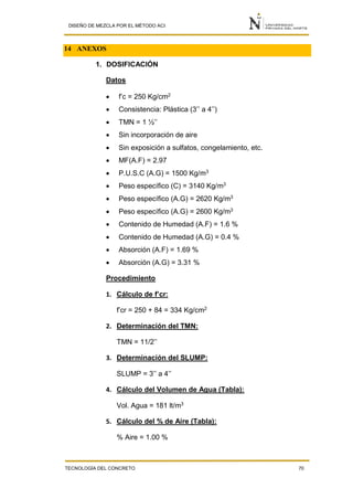 DISEÑO DE MEZCLA POR EL MÉTODO ACI
TECNOLOGÍA DEL CONCRETO 70
14 ANEXOS
1. DOSIFICACIÓN
Datos
 f’c = 250 Kg/cm2
 Consistencia: Plástica (3’’ a 4’’)
 TMN = 1 ½’’
 Sin incorporación de aire
 Sin exposición a sulfatos, congelamiento, etc.
 MF(A.F) = 2.97
 P.U.S.C (A.G) = 1500 Kg/m3
 Peso específico (C) = 3140 Kg/m3
 Peso específico (A.G) = 2620 Kg/m3
 Peso específico (A.G) = 2600 Kg/m3
 Contenido de Humedad (A.F) = 1.6 %
 Contenido de Humedad (A.G) = 0.4 %
 Absorción (A.F) = 1.69 %
 Absorción (A.G) = 3.31 %
Procedimiento
1. Cálculo de f’cr:
f’cr = 250 + 84 = 334 Kg/cm2
2. Determinación del TMN:
TMN = 11/2’’
3. Determinación del SLUMP:
SLUMP = 3’’ a 4’’
4. Cálculo del Volumen de Agua (Tabla):
Vol. Agua = 181 lt/m3
5. Cálculo del % de Aire (Tabla):
% Aire = 1.00 %
 