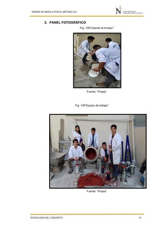 DISEÑO DE MEZCLA POR EL MÉTODO ACI
TECNOLOGÍA DEL CONCRETO 74
2. PANEL FOTOGRÁFICO
Fig. 108“Usando el trompo”
Fuente: “Propia”
Fig. 109”Equipo de trabajo”
Fuente: “Propia”
 