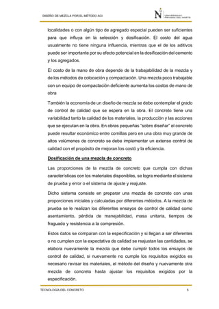 DISEÑO DE MEZCLA POR EL MÉTODO ACI
TECNOLOGÍA DEL CONCRETO 5
localidades o con algún tipo de agregado especial pueden ser suficientes
para que influya en la selección y dosificación. El costo del agua
usualmente no tiene ninguna influencia, mientras que el de los aditivos
puede ser importante por su efecto potencial en la dosificación del cemento
y los agregados.
El costo de la mano de obra depende de la trabajabilidad de la mezcla y
de los métodos de colocación y compactación. Una mezcla poco trabajable
con un equipo de compactación deficiente aumenta los costos de mano de
obra
También la economía de un diseño de mezcla se debe contemplar el grado
de control de calidad que se espera en la obra. El concreto tiene una
variabilidad tanto la calidad de los materiales, la producción y las acciones
que se ejecutan en la obra. En obras pequeñas “sobre diseñar” el concreto
puede resultar económico entre comillas pero en una obra muy grande de
altos volúmenes de concreto se debe implementar un extenso control de
calidad con el propósito de mejoran los costó y la eficiencia.
Dosificación de una mezcla de concreto
Las proporciones de la mezcla de concreto que cumpla con dichas
características con los materiales disponibles, se logra mediante el sistema
de prueba y error o el sistema de ajuste y reajuste.
Dicho sistema consiste en preparar una mezcla de concreto con unas
proporciones iniciales y calculadas por diferentes métodos. A la mezcla de
prueba se le realizan los diferentes ensayos de control de calidad como
asentamiento, pérdida de manejabilidad, masa unitaria, tiempos de
fraguado y resistencia a la compresión.
Estos datos se comparan con la especificación y si llegan a ser diferentes
o no cumplen con la expectativa de calidad se reajustan las cantidades, se
elabora nuevamente la mezcla que debe cumplir todos los ensayos de
control de calidad, si nuevamente no cumple los requisitos exigidos es
necesario revisar los materiales, el método del diseño y nuevamente otra
mezcla de concreto hasta ajustar los requisitos exigidos por la
especificación.
 