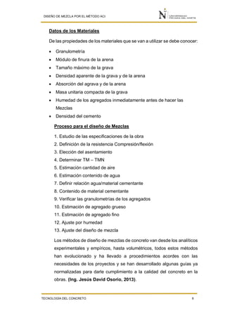 DISEÑO DE MEZCLA POR EL MÉTODO ACI
TECNOLOGÍA DEL CONCRETO 6
Datos de los Materiales
De las propiedades de los materiales que se van a utilizar se debe conocer:
 Granulometría
 Módulo de finura de la arena
 Tamaño máximo de la grava
 Densidad aparente de la grava y de la arena
 Absorción del agrava y de la arena
 Masa unitaria compacta de la grava
 Humedad de los agregados inmediatamente antes de hacer las
Mezclas
 Densidad del cemento
Proceso para el diseño de Mezclas
1. Estudio de las especificaciones de la obra
2. Definición de la resistencia Compresión/flexión
3. Elección del asentamiento
4. Determinar TM – TMN
5. Estimación cantidad de aire
6. Estimación contenido de agua
7. Definir relación agua/material cementante
8. Contenido de material cementante
9. Verificar las granulometrías de los agregados
10. Estimación de agregado grueso
11. Estimación de agregado fino
12. Ajuste por humedad
13. Ajuste del diseño de mezcla
Los métodos de diseño de mezclas de concreto van desde los analíticos
experimentales y empíricos, hasta volumétricos, todos estos métodos
han evolucionado y ha llevado a procedimientos acordes con las
necesidades de los proyectos y se han desarrollado algunas guías ya
normalizadas para darle cumplimiento a la calidad del concreto en la
obras. (Ing. Jesús David Osorio, 2013).
 