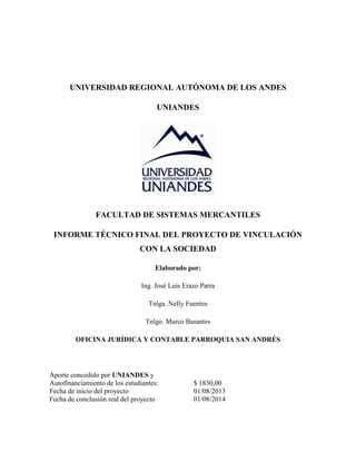 UNIVERSIDAD REGIONAL AUTÓNOMA DE LOS ANDES
UNIANDES
FACULTAD DE SISTEMAS MERCANTILES
INFORME TÉCNICO FINAL DEL PROYECTO DE VINCULACIÓN
CON LA SOCIEDAD
Elaborado por:
Ing. José Luis Erazo Parra
Tnlga. Nelly Fuentes
Tnlgo. Marco Basantes
OFICINA JURÍDICA Y CONTABLE PARROQUIA SAN ANDRÉS
Aporte concedido por UNIANDES y
Autofinanciamiento de los estudiantes: $ 1830,00
Fecha de inicio del proyecto 01/08/2013
Fecha de conclusión real del proyecto 01/08/2014
 