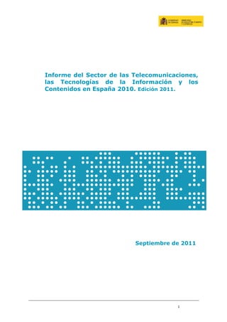 Informe del Sector de las Telecomunicaciones,
las Tecnologías de la Información y los
Contenidos en España 2010. Edición 2011.




                          Septiembre de 2011




                                       1
 