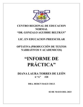 CENTRO REGIONAL DE EDUCACION
NORMAL
“DR. GONZALO AGUIRRE BELTRÁN”
LIC. EN EDUCACION PREESCOLAR
OPTATIVA (PRODUCCIÓN DE TEXTOS
NARRATIVOS Y ACADEMICOS)
“INFORME DE
PRÁCTICA”
DIANA LAURA TORRES DE LEÓN
6 “A” #28
DRA. HERCY BAEZ CRUZ
02 DE MAYO DEL 2023
 