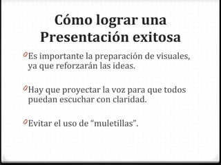 Cómo lograr una Presentación exitosa Es importante la preparación de visuales, ya que reforzarán las ideas. Hay que proyectar la voz para que todos puedan escuchar con claridad. Evitar el uso de “muletillas”.